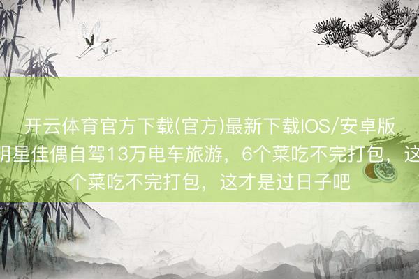 开云体育官方下载(官方)最新下载IOS/安卓版/手机版APP 明星佳偶自驾13万电车旅游，6个菜吃不完打包，这才是过日子吧