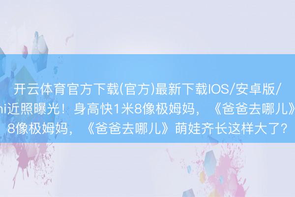 开云体育官方下载(官方)最新下载IOS/安卓版/手机版APP 16岁Kimi近照曝光！身高快1米8像极姆妈，《爸爸去哪儿》萌娃齐长这样大了？