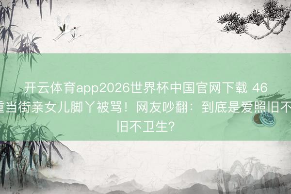 开云体育app2026世界杯中国官网下载 46岁任重当街亲女儿脚丫被骂！网友吵翻：到底是爱照旧不卫生？