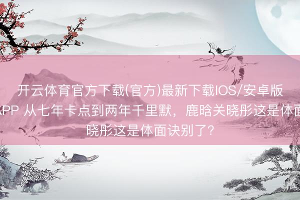 开云体育官方下载(官方)最新下载IOS/安卓版/手机版APP 从七年卡点到两年千里默，鹿晗关晓彤这是体面诀别了？