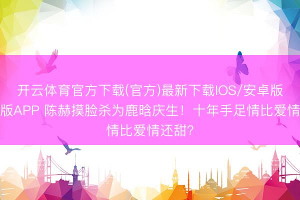 开云体育官方下载(官方)最新下载IOS/安卓版/手机版APP 陈赫摸脸杀为鹿晗庆生！十年手足情比爱情还甜？