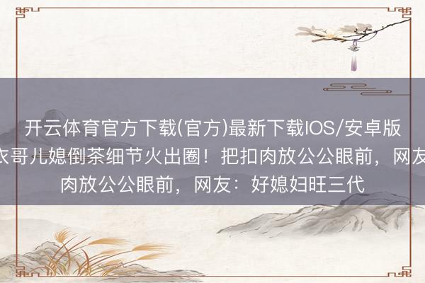 开云体育官方下载(官方)最新下载IOS/安卓版/手机版APP 大衣哥儿媳倒茶细节火出圈！把扣肉放公公眼前，网友：好媳妇旺三代