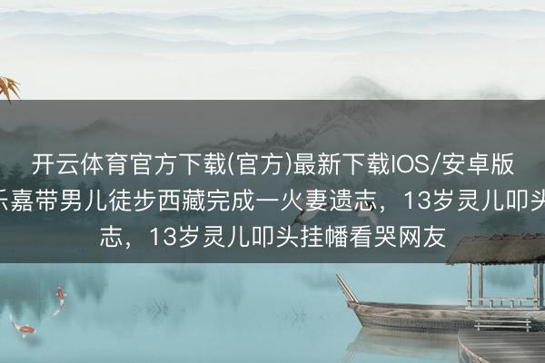 开云体育官方下载(官方)最新下载IOS/安卓版/手机版APP 乐嘉带男儿徒步西藏完成一火妻遗志，13岁灵儿叩头挂幡看哭网友
