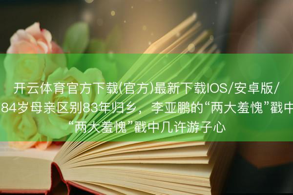 开云体育官方下载(官方)最新下载IOS/安卓版/手机版APP 84岁母亲区别83年归乡，李亚鹏的“两大羞愧”戳中几许游子心