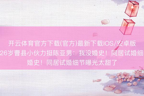 开云体育官方下载(官方)最新下载IOS/安卓版/手机版APP 26岁曹县小伙力挺陈亚男：我没婚史！同居试婚细节曝光太甜了