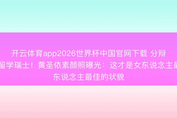 开云体育app2026世界杯中国官网下载 分辩后砸82万留学瑞士！黄圣依素颜照曝光：这才是女东说念主最佳的状貌