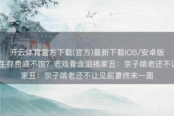 开云体育官方下载(官方)最新下载IOS/安卓版/手机版APP 5万生存费喂不饱？老戏骨含泪揭家丑：宗子啃老还不让见前妻终末一面