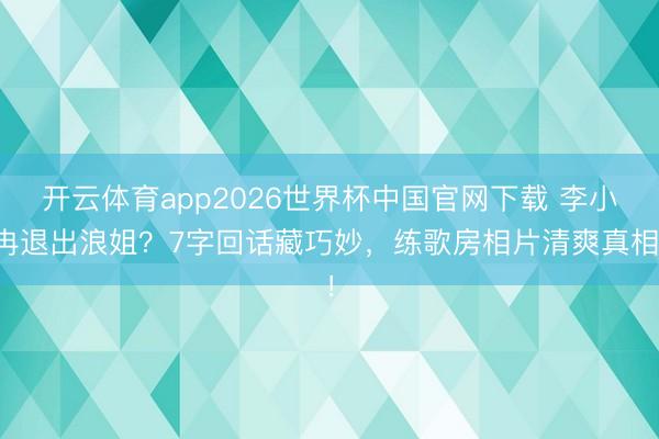开云体育app2026世界杯中国官网下载 李小冉退出浪姐？7字回话藏巧妙，练歌房相片清爽真相！