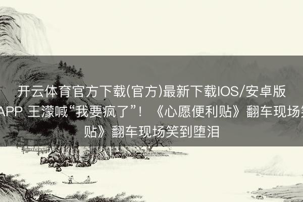 开云体育官方下载(官方)最新下载IOS/安卓版/手机版APP 王濛喊“我要疯了”！《心愿便利贴》翻车现场笑到堕泪