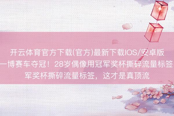 开云体育官方下载(官方)最新下载IOS/安卓版/手机版APP 王一博赛车夺冠!28岁偶像用冠军奖杯撕碎流量标签,这才是真顶流