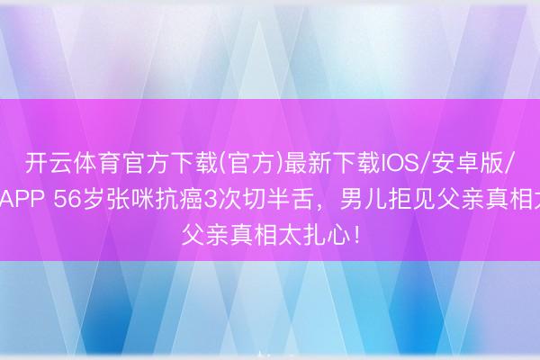 开云体育官方下载(官方)最新下载IOS/安卓版/手机版APP 56岁张咪抗癌3次切半舌，男儿拒见父亲真相太扎心！