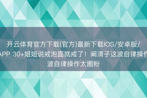 开云体育官方下载(官方)最新下载IOS/安卓版/手机版APP 30+姐姐说戒泡面就戒了！阚清子这波自律操作太圈粉