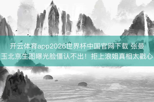 开云体育app2026世界杯中国官网下载 张曼玉北京生图曝光脸僵认不出！拒上浪姐真相太戳心