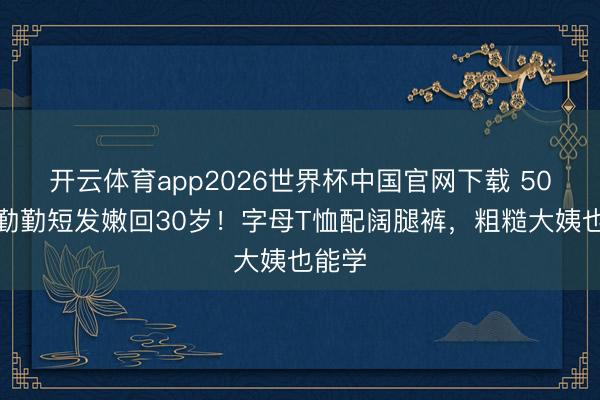 开云体育app2026世界杯中国官网下载 50岁蒋勤勤短发嫩回30岁！字母T恤配阔腿裤，粗糙大姨也能学