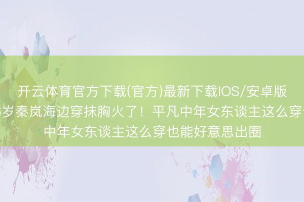 开云体育官方下载(官方)最新下载IOS/安卓版/手机版APP 46岁秦岚海边穿抹胸火了！平凡中年女东谈主这么穿也能好意思出圈