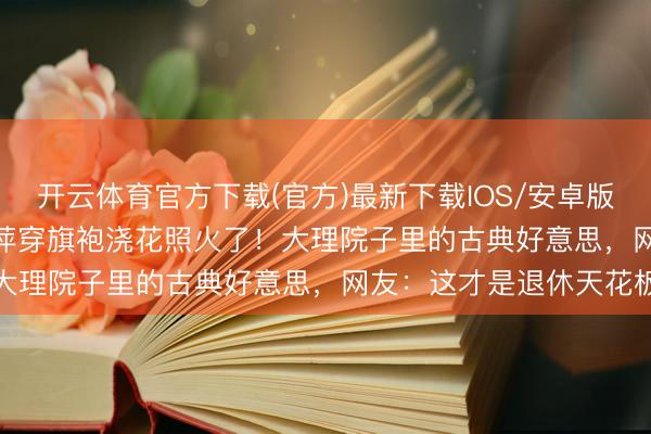 开云体育官方下载(官方)最新下载IOS/安卓版/手机版APP 60岁杨丽萍穿旗袍浇花照火了！大理院子里的古典好意思，网友：这才是退休天花板