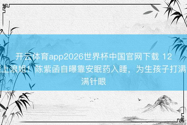 开云体育app2026世界杯中国官网下载 12次拒上浪姐！陈紫函自曝靠安眠药入睡，为生孩子打满针眼