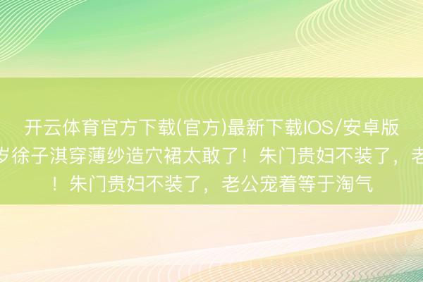 开云体育官方下载(官方)最新下载IOS/安卓版/手机版APP 43岁徐子淇穿薄纱造穴裙太敢了！朱门贵妇不装了，老公宠着等于淘气