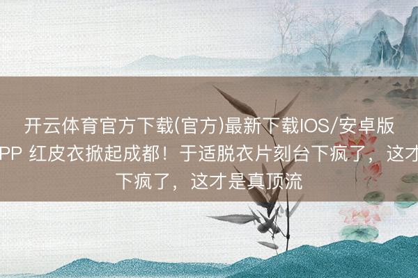 开云体育官方下载(官方)最新下载IOS/安卓版/手机版APP 红皮衣掀起成都！于适脱衣片刻台下疯了，这才是真顶流