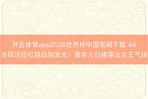 开云体育app2026世界杯中国官网下载 44岁陈法拉红毯白到发光！香奈儿白裙穿出女王气场