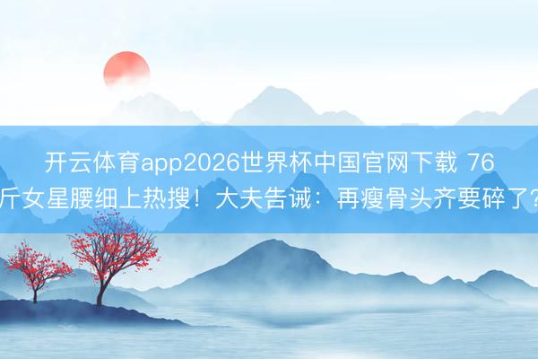 开云体育app2026世界杯中国官网下载 76斤女星腰细上热搜！大夫告诫：再瘦骨头齐要碎了？