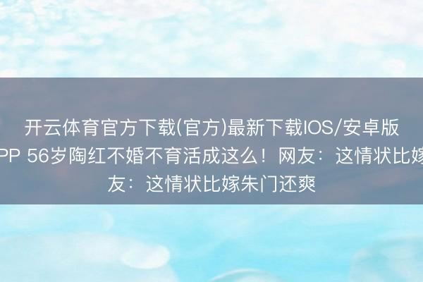 开云体育官方下载(官方)最新下载IOS/安卓版/手机版APP 56岁陶红不婚不育活成这么！网友：这情状比嫁朱门还爽