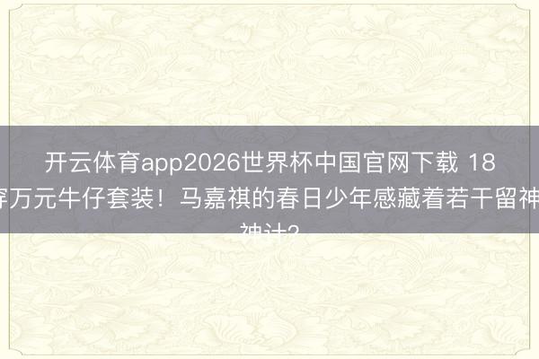 开云体育app2026世界杯中国官网下载 18岁穿万元牛仔套装！马嘉祺的春日少年感藏着若干留神计？