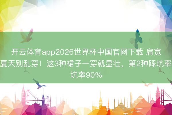 开云体育app2026世界杯中国官网下载 肩宽胸大夏天别乱穿！这3种裙子一穿就显壮，第2种踩坑率90%