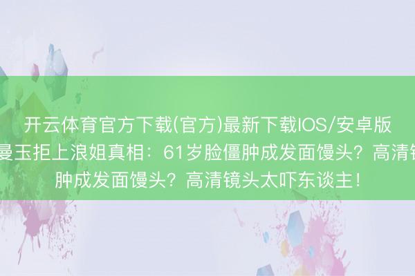 开云体育官方下载(官方)最新下载IOS/安卓版/手机版APP 张曼玉拒上浪姐真相：61岁脸僵肿成发面馒头？高清镜头太吓东谈主！
