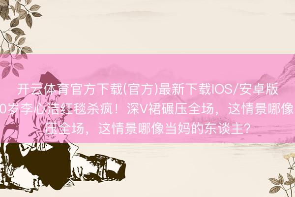 开云体育官方下载(官方)最新下载IOS/安卓版/手机版APP 50岁李心洁红毯杀疯！深V裙碾压全场，这情景哪像当妈的东谈主？