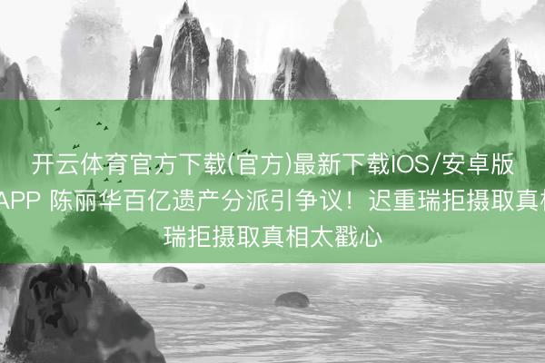 开云体育官方下载(官方)最新下载IOS/安卓版/手机版APP 陈丽华百亿遗产分派引争议!迟重瑞拒摄取真相太戳心