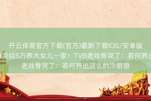 开云体育官方下载(官方)最新下载IOS/安卓版/手机版APP 每月给5万养大女儿一家！TVB老戏骨哭了：若何养出这么的冷眼狼