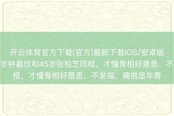 开云体育官方下载(官方)最新下载IOS/安卓版/手机版APP 看42岁钟嘉欣和45岁张柏芝同框，才懂骨相好意思、不发福，确凿显年青