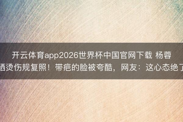 开云体育app2026世界杯中国官网下载 杨蓉晒烫伤规复照！带疤的脸被夸酷，网友：这心态绝了