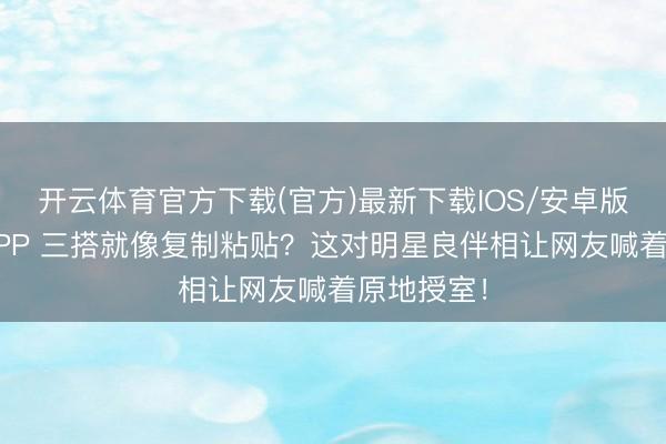 开云体育官方下载(官方)最新下载IOS/安卓版/手机版APP 三搭就像复制粘贴？这对明星良伴相让网友喊着原地授室！