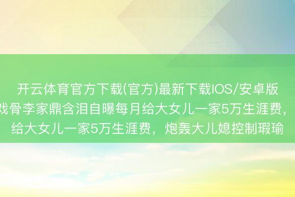 开云体育官方下载(官方)最新下载IOS/安卓版/手机版APP TVB老戏骨李家鼎含泪自曝每月给大女儿一家5万生涯费，炮轰大儿媳控制瑕瑜