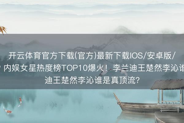 开云体育官方下载(官方)最新下载IOS/安卓版/手机版APP 内娱女星热度榜TOP10爆火！李兰迪王楚然李沁谁是真顶流？