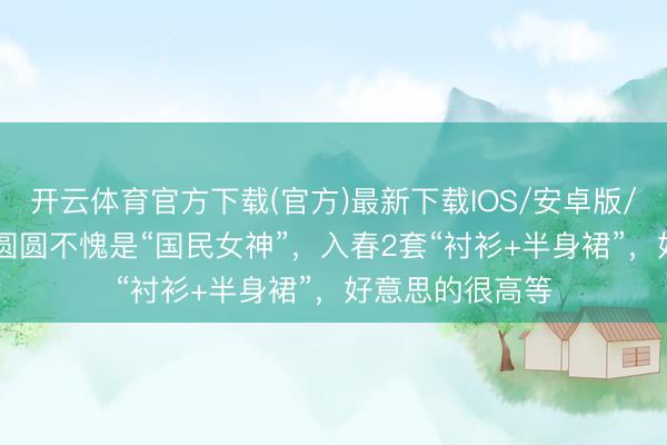 开云体育官方下载(官方)最新下载IOS/安卓版/手机版APP 高圆圆不愧是“国民女神”，入春2套“衬衫+半身裙”，好意思的很高等