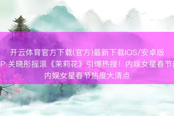 开云体育官方下载(官方)最新下载IOS/安卓版/手机版APP 关晓彤摇滚《茉莉花》引爆热搜！内娱女星春节热度大清点