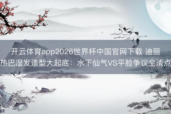 开云体育app2026世界杯中国官网下载 迪丽热巴湿发造型大起底：水下仙气VS平脸争议全清点