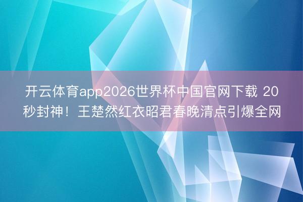 开云体育app2026世界杯中国官网下载 20秒封神！王楚然红衣昭君春晚清点引爆全网