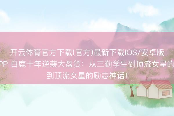 开云体育官方下载(官方)最新下载IOS/安卓版/手机版APP 白鹿十年逆袭大盘货:从三勤学生到顶流女星的励志神话!