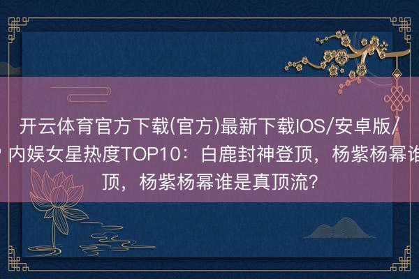 开云体育官方下载(官方)最新下载IOS/安卓版/手机版APP 内娱女星热度TOP10：白鹿封神登顶，杨紫杨幂谁是真顶流？