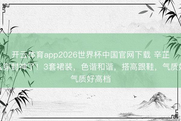 开云体育app2026世界杯中国官网下载 辛芷蕾这么穿封神了！3套裙装，色谐和谐，搭高跟鞋，气质好高档