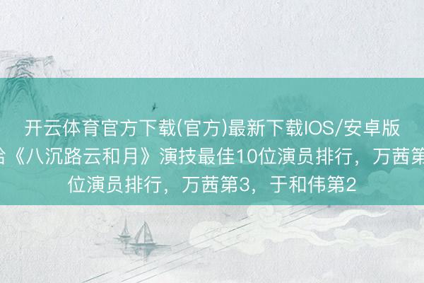 开云体育官方下载(官方)最新下载IOS/安卓版/手机版APP 给《八沉路云和月》演技最佳10位演员排行，万茜第3，于和伟第2