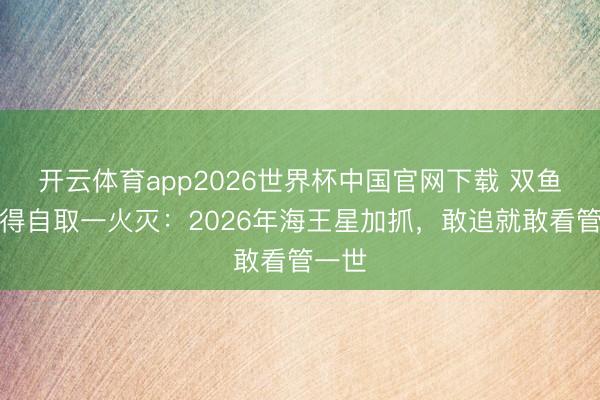 开云体育app2026世界杯中国官网下载 双鱼男爱得自取一火灭：2026年海王星加抓，敢追就敢看管一世