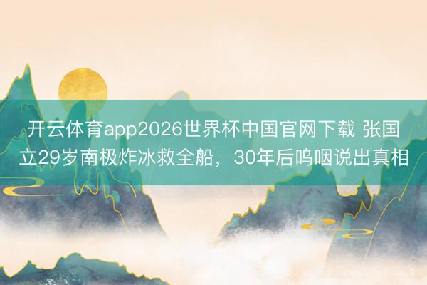 开云体育app2026世界杯中国官网下载 张国立29岁南极炸冰救全船，30年后呜咽说出真相