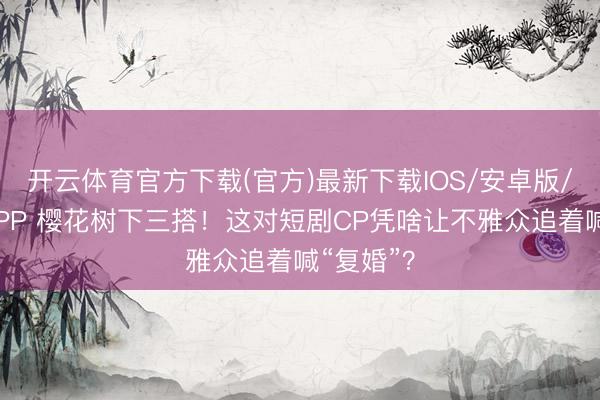 开云体育官方下载(官方)最新下载IOS/安卓版/手机版APP 樱花树下三搭!这对短剧CP凭啥让不雅众追着喊“复婚”?