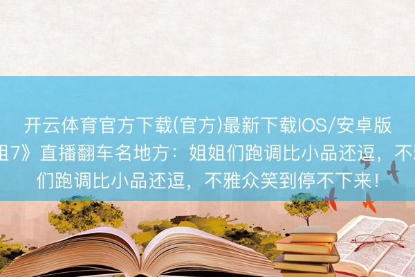 开云体育官方下载(官方)最新下载IOS/安卓版/手机版APP 《浪姐7》直播翻车名地方：姐姐们跑调比小品还逗，不雅众笑到停不下来！