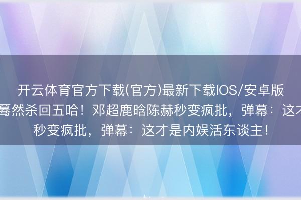 开云体育官方下载(官方)最新下载IOS/安卓版/手机版APP 老舅蓦然杀回五哈！邓超鹿晗陈赫秒变疯批，弹幕：这才是内娱活东谈主！